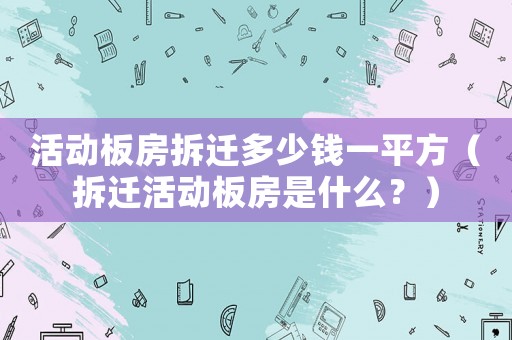 活動板房拆遷多少錢一平方（拆遷活動板房是什么？）