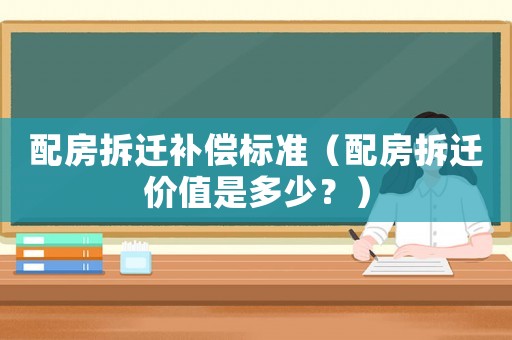 配房拆遷補償標準（配房拆遷價值是多少？）