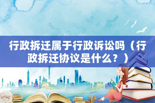 行政拆遷屬于行政訴訟嗎（行政拆遷協議是什么？）