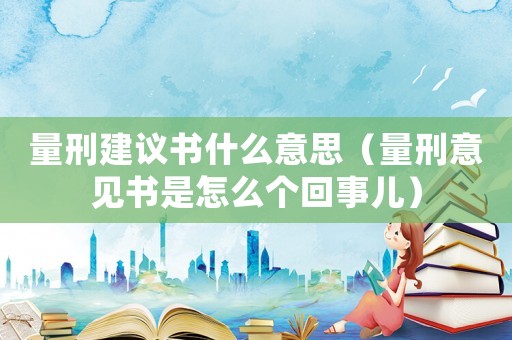 量刑建議書什么意思（量刑意見書是怎么個回事兒）