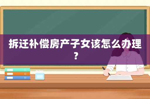 拆遷補償房產子女該怎么辦理？