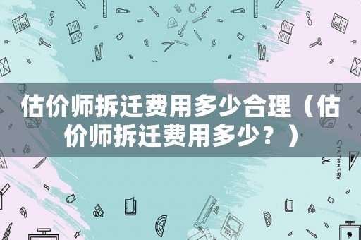估價師拆遷費(fèi)用多少合理（估價師拆遷費(fèi)用多少？）