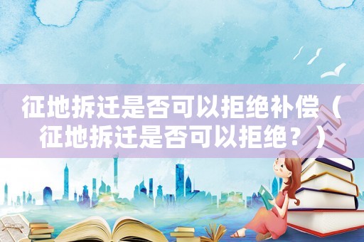 征地拆遷是否可以拒絕補償（征地拆遷是否可以拒絕？）