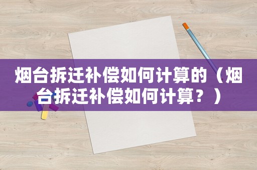 煙臺拆遷補償如何計算的（煙臺拆遷補償如何計算？）