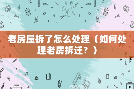 老房屋拆了怎么處理（如何處理老房拆遷？）