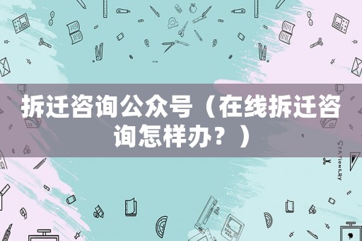 拆遷咨詢公眾號（在線拆遷咨詢怎樣辦？）