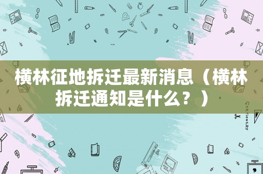橫林征地拆遷最新消息（橫林拆遷通知是什么？）