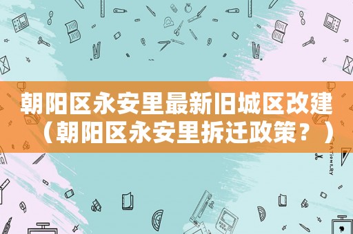 朝陽區(qū)永安里最新舊城區(qū)改建（朝陽區(qū)永安里拆遷政策？）