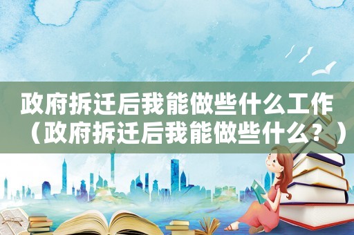 政府拆遷后我能做些什么工作（政府拆遷后我能做些什么？）
