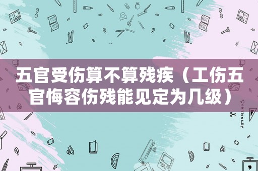五官受傷算不算殘疾（工傷五官悔容傷殘能見(jiàn)定為幾級(jí)）