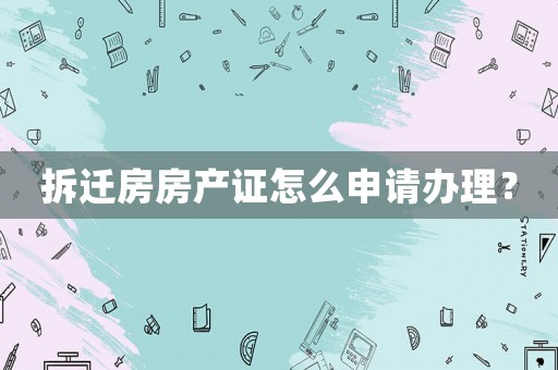 拆遷房房產證怎么申請辦理？