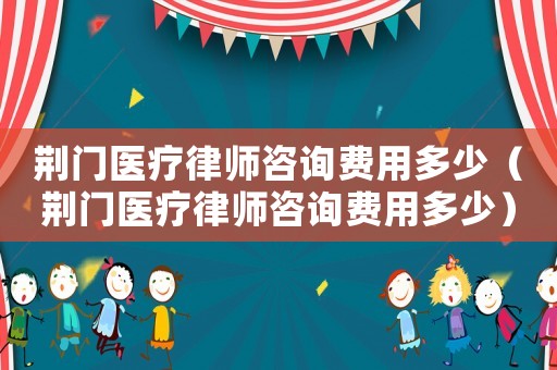 荊門醫療律師咨詢費用多少（荊門醫療律師咨詢費用多少）