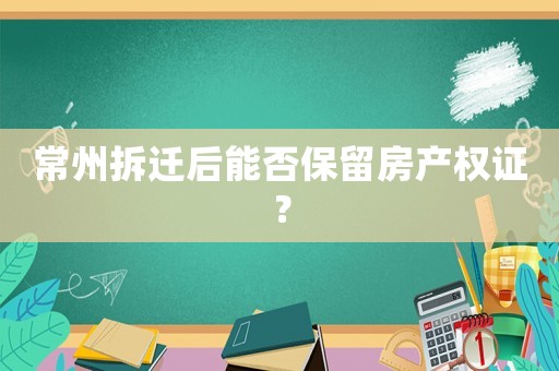 常州拆遷后能否保留房產權證？