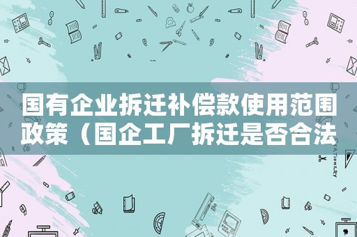 國有企業拆遷補償款使用范圍政策（國企工廠拆遷是否合法？）