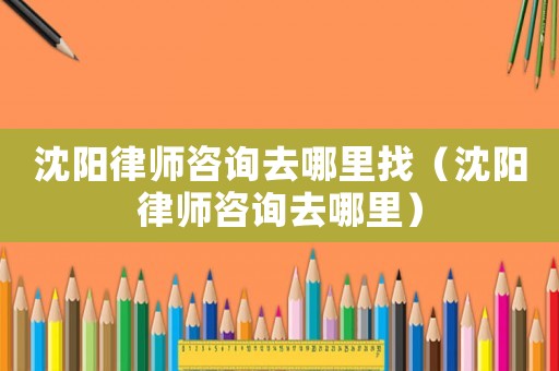 沈陽律師咨詢去哪里找（沈陽律師咨詢去哪里）