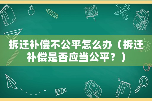拆遷補償不公平怎么辦（拆遷補償是否應當公平？）