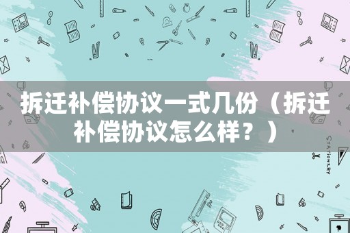 拆遷補償協議一式幾份（拆遷補償協議怎么樣？）