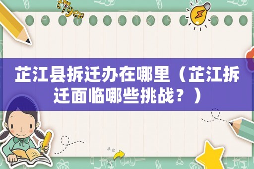 芷江縣拆遷辦在哪里（芷江拆遷面臨哪些挑戰？）