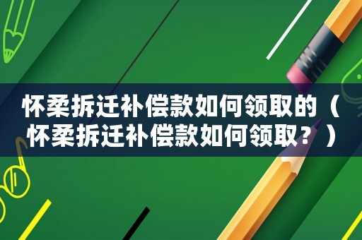 懷柔拆遷補償款如何領取的（懷柔拆遷補償款如何領取？）