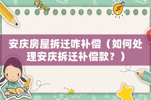 安慶房屋拆遷咋補償（如何處理安慶拆遷補償款？）