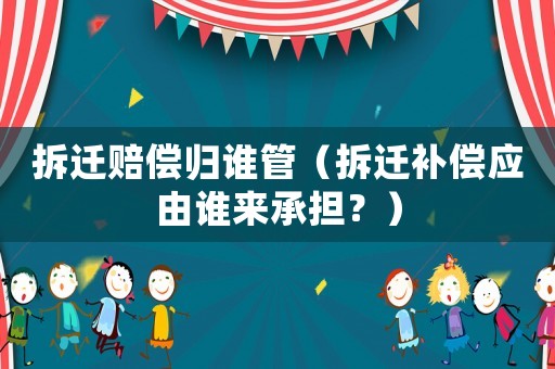 拆遷賠償歸誰管（拆遷補償應由誰來承擔？）