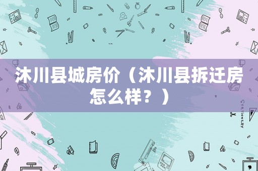 沐川縣城房價（沐川縣拆遷房怎么樣？）