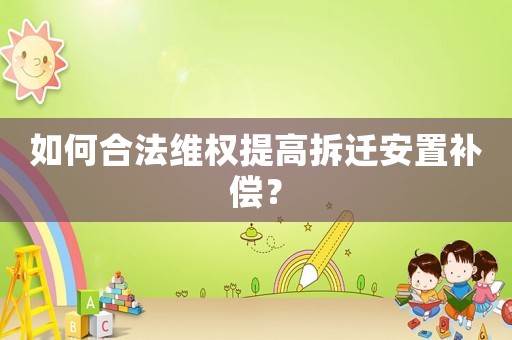 如何合法維權提高拆遷安置補償？