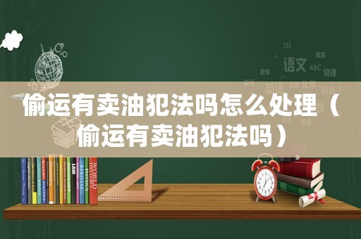 偷運有賣油犯法嗎怎么處理（偷運有賣油犯法嗎）