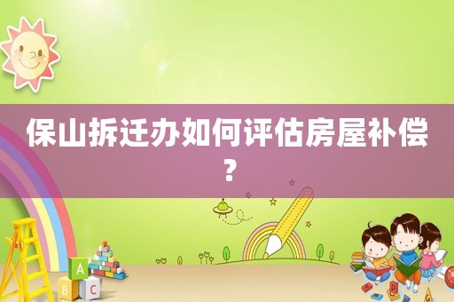 保山拆遷辦如何評估房屋補償？