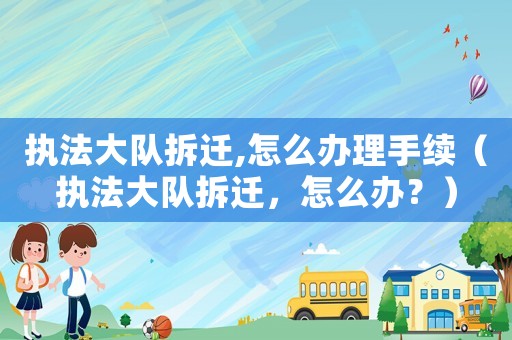 執(zhí)法大隊拆遷,怎么辦理手續(xù)（執(zhí)法大隊拆遷，怎么辦？）