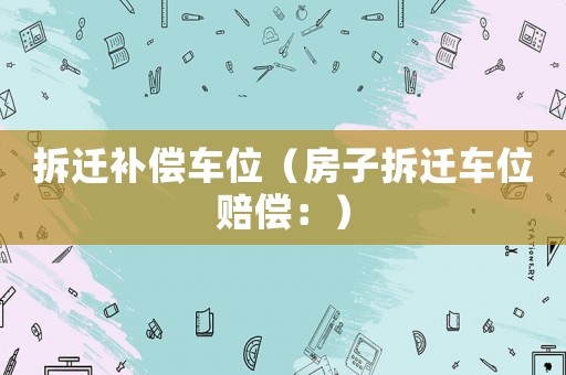 拆遷補(bǔ)償車(chē)位（房子拆遷車(chē)位賠償：）