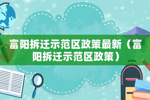 富陽拆遷示范區政策最新（富陽拆遷示范區政策）