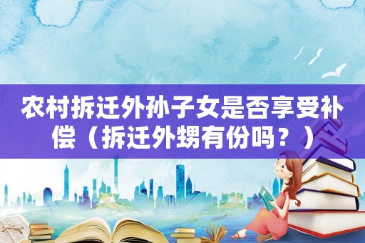 農村拆遷外孫子女是否享受補償（拆遷外甥有份嗎？）