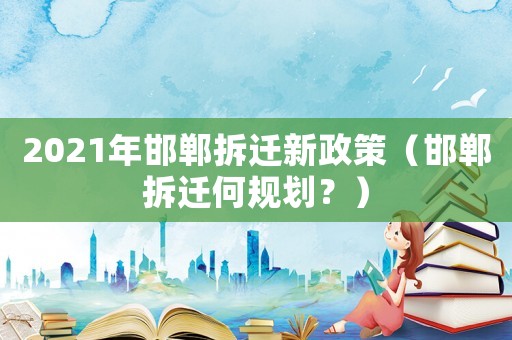 2021年邯鄲拆遷新政策（邯鄲拆遷何規劃？）