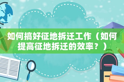 如何搞好征地拆遷工作（如何提高征地拆遷的效率？）