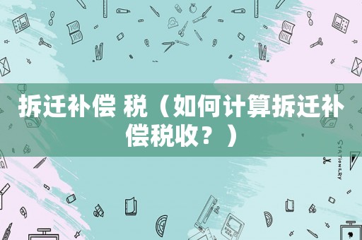 拆遷補償 稅（如何計算拆遷補償稅收？）
