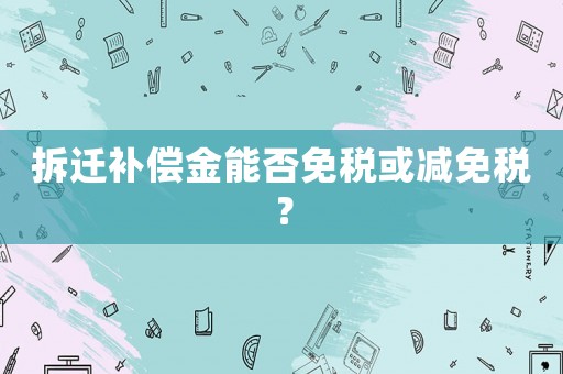 拆遷補償金能否免稅或減免稅？