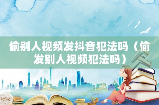 偷別人視頻發(fā)抖音犯法嗎（偷發(fā)別人視頻犯法嗎）
