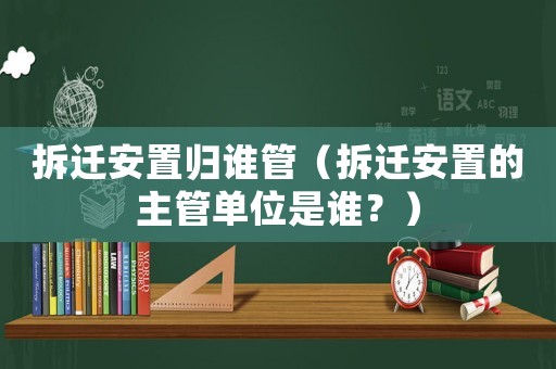 拆遷安置歸誰管（拆遷安置的主管單位是誰？）