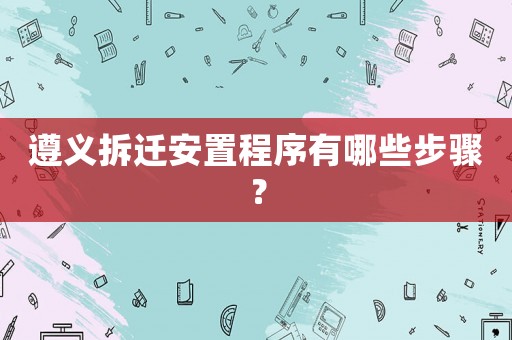遵義拆遷安置程序有哪些步驟？