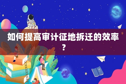 如何提高審計征地拆遷的效率？