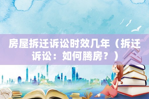 房屋拆遷訴訟時效幾年（拆遷訴訟：如何騰房？）