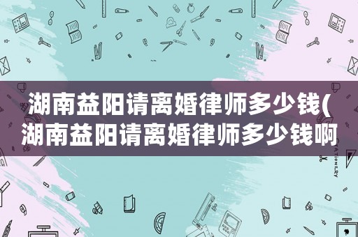 湖南益陽請離婚律師多少錢(湖南益陽請離婚律師多少錢啊)