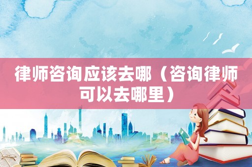 律師咨詢應該去哪（咨詢律師可以去哪里）