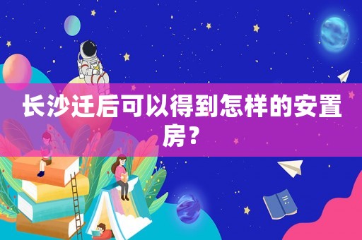 長沙遷后可以得到怎樣的安置房？