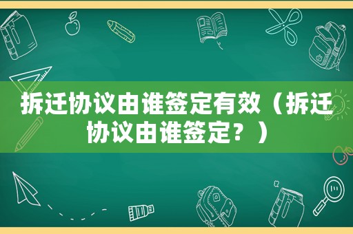 拆遷協(xié)議由誰簽定有效（拆遷協(xié)議由誰簽定？）