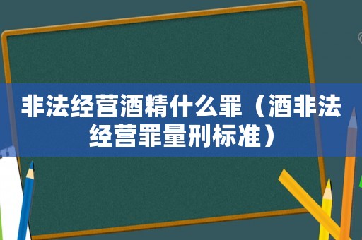 非法經(jīng)營酒精什么罪（酒非法經(jīng)營罪量刑標準）
