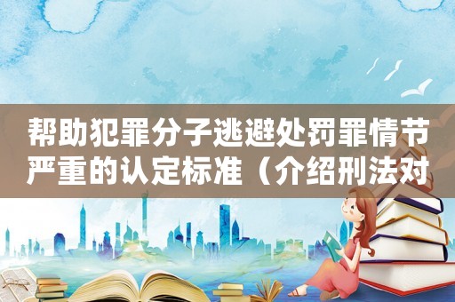 幫助犯罪分子逃避處罰罪情節嚴重的認定標準（介紹刑法對幫助逃犯的嚴懲措施）