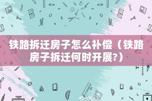 鐵路拆遷房子怎么補償（鐵路房子拆遷何時開展?）
