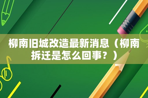 柳南舊城改造最新消息（柳南拆遷是怎么回事？）